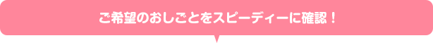 ご希望のおしごとをスピーディーに確認！