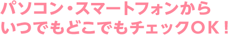 パソコン・スマートフォンからいつでもどこでもチェックＯＫ！